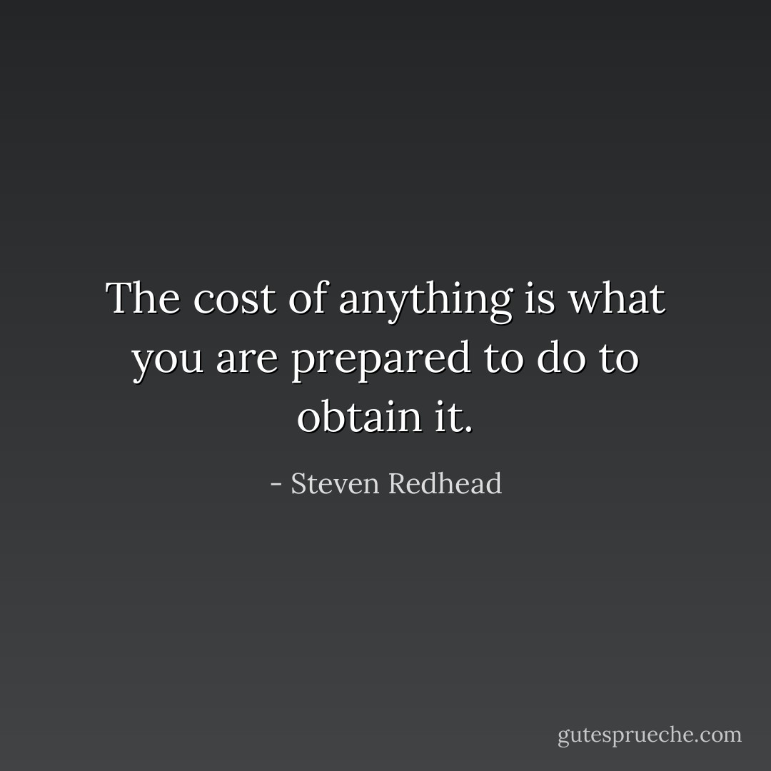 The cost of anything is what you are prepared to do to obtain it. - Steven Redhead