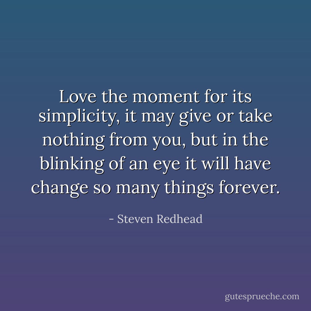 Love the moment for its simplicity, it may give or take nothing from you, but in the blinking of an eye it will have change so many things forever. - Steven Redhead