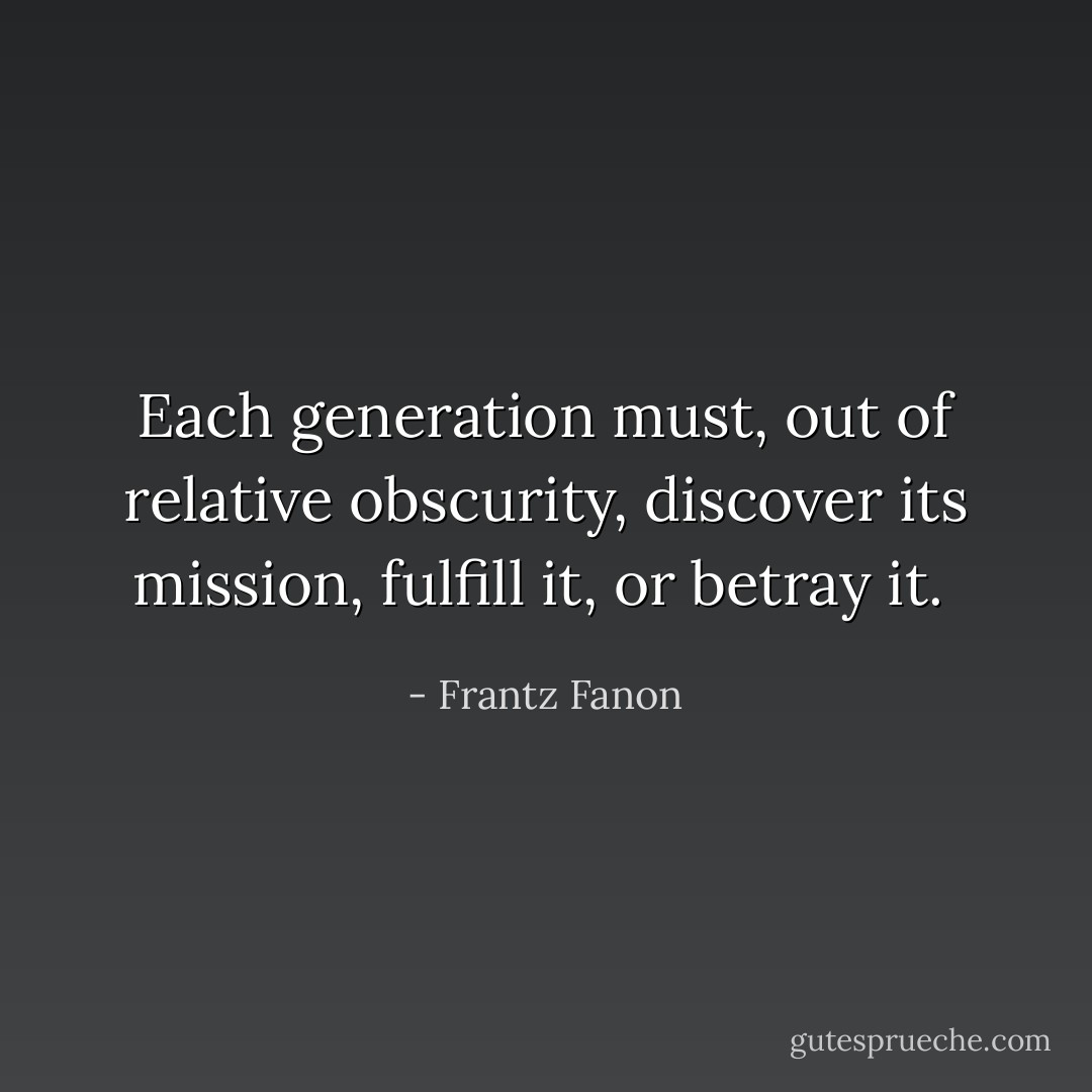 Each generation must, out of relative obscurity, discover its mission, fulfill it, or betray it.<br /> - Frantz Fanon