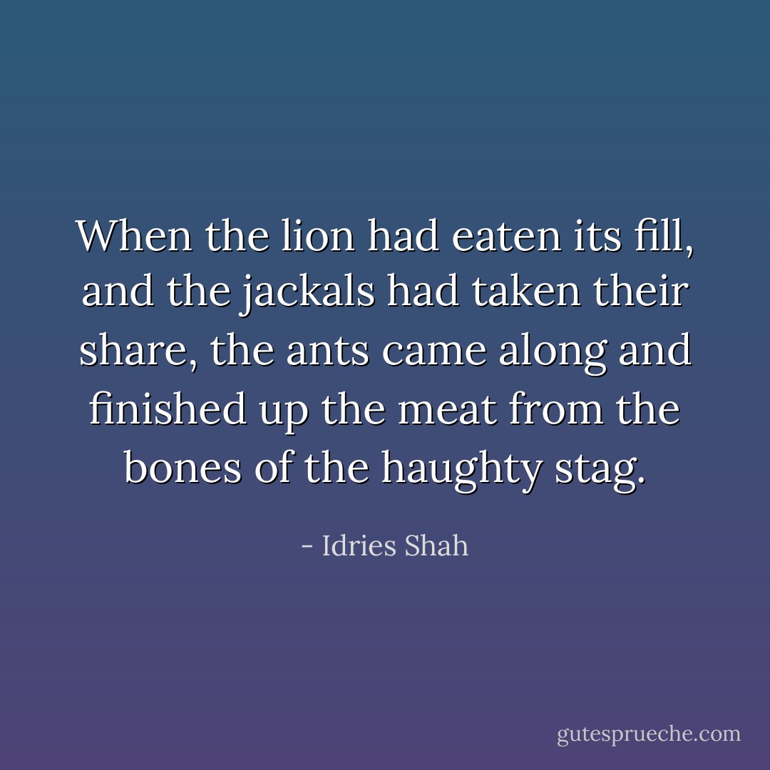 When the lion had eaten its fill, and the jackals had taken their share, the ants came along and finished up the meat from the bones of the haughty stag. - Idries Shah