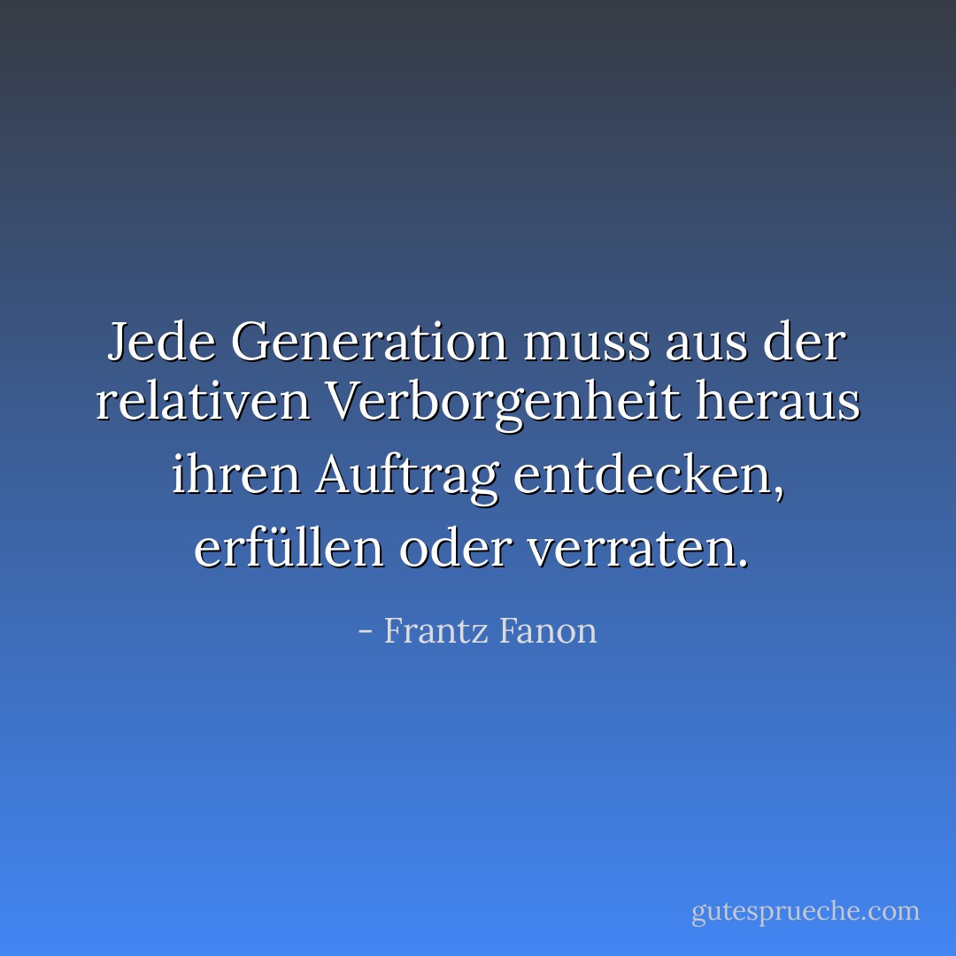 Jede Generation muss aus der relativen Verborgenheit heraus ihren Auftrag entdecken, erfüllen oder verraten.<br /> - Frantz Fanon<