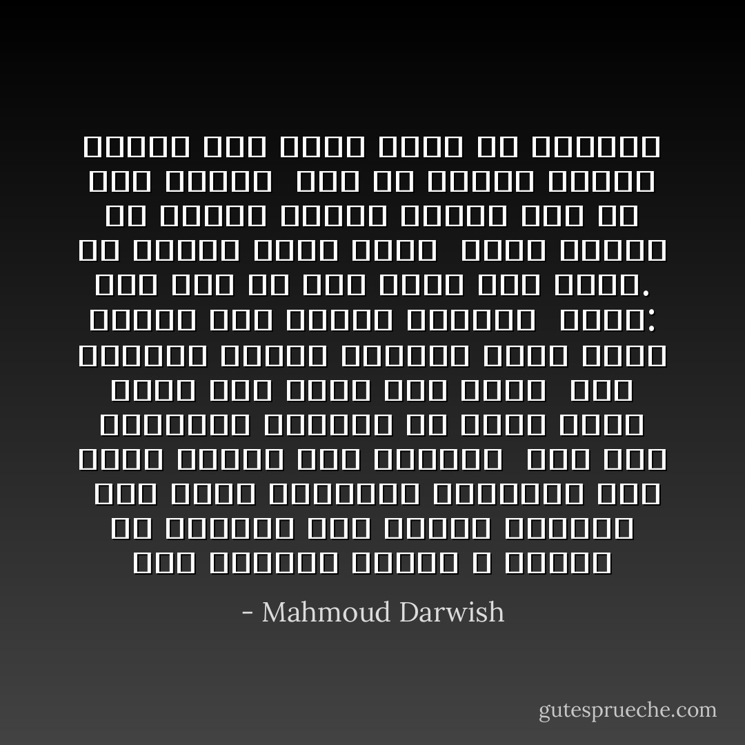 أنا القويُّ، وموتي لا أُكرّرهُ<br />إلا مجازاً، كأن الموت تسليتي<br /><br />أُحبّ سيرة أجدادي، وأسأمها<br />لكي أطير خفيفاً فوق هاويتي<br /><br />حُرَاً كما يشتهيني الضوء، من صفتي<br />خُلقتُ حرّاً، ومن ذاتي ومن لغتي<br /><br />كان الوراءُ أمامي واقفاً، وأنا<br />أمشي أمامي على إيقاعِ أُغنيتي<br /><br />أقول: لستُ أنا منْ غابَ وليس هُنا<br />هناك. إن سمائي كُلّها جهتي<br /><br />أمشي وأعلمُ أن الريح سيّدتي<br />وأنّني سيّدٌ في حضن سيدتي<br /><br />وكُلُّ ما يتمنّى المرء يُدركُهُ<br />إذا أراد وإني ربُّ أُمنيتي - Mahmoud Darwish