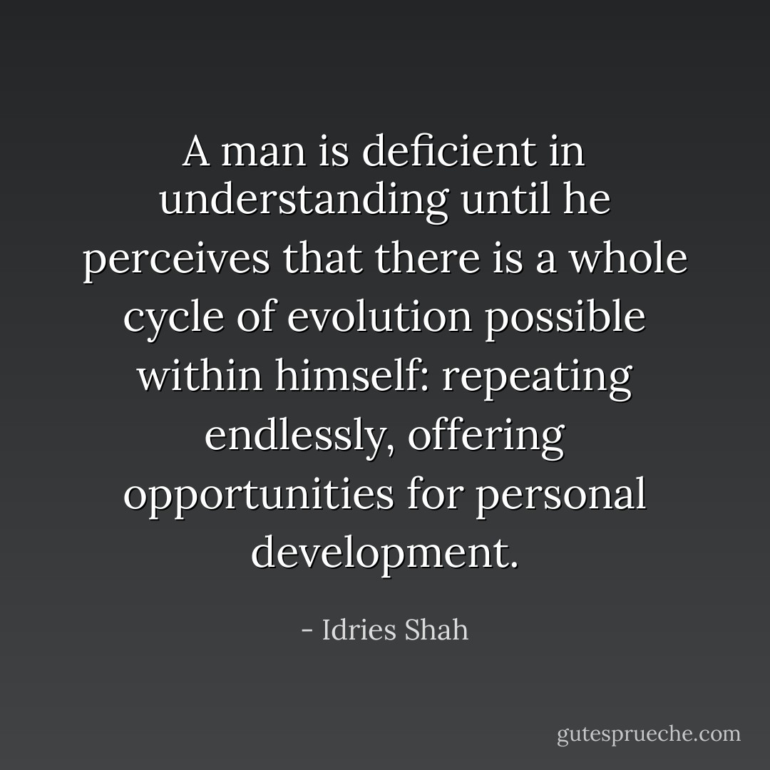 A man is deficient in understanding until he perceives that there is a whole cycle of evolution possible within himself: repeating endlessly, offering opportunities for personal development. - Idries Shah