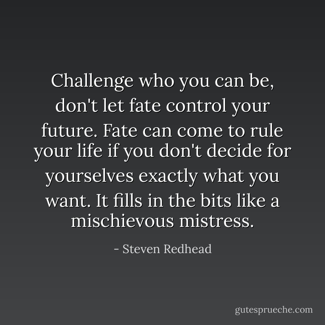Challenge who you can be, don't let fate control your future. Fate can come to rule your life if you don't decide for yourselves exactly what you want. It fills in the bits like a mischievous mistress. - Steven Redhead