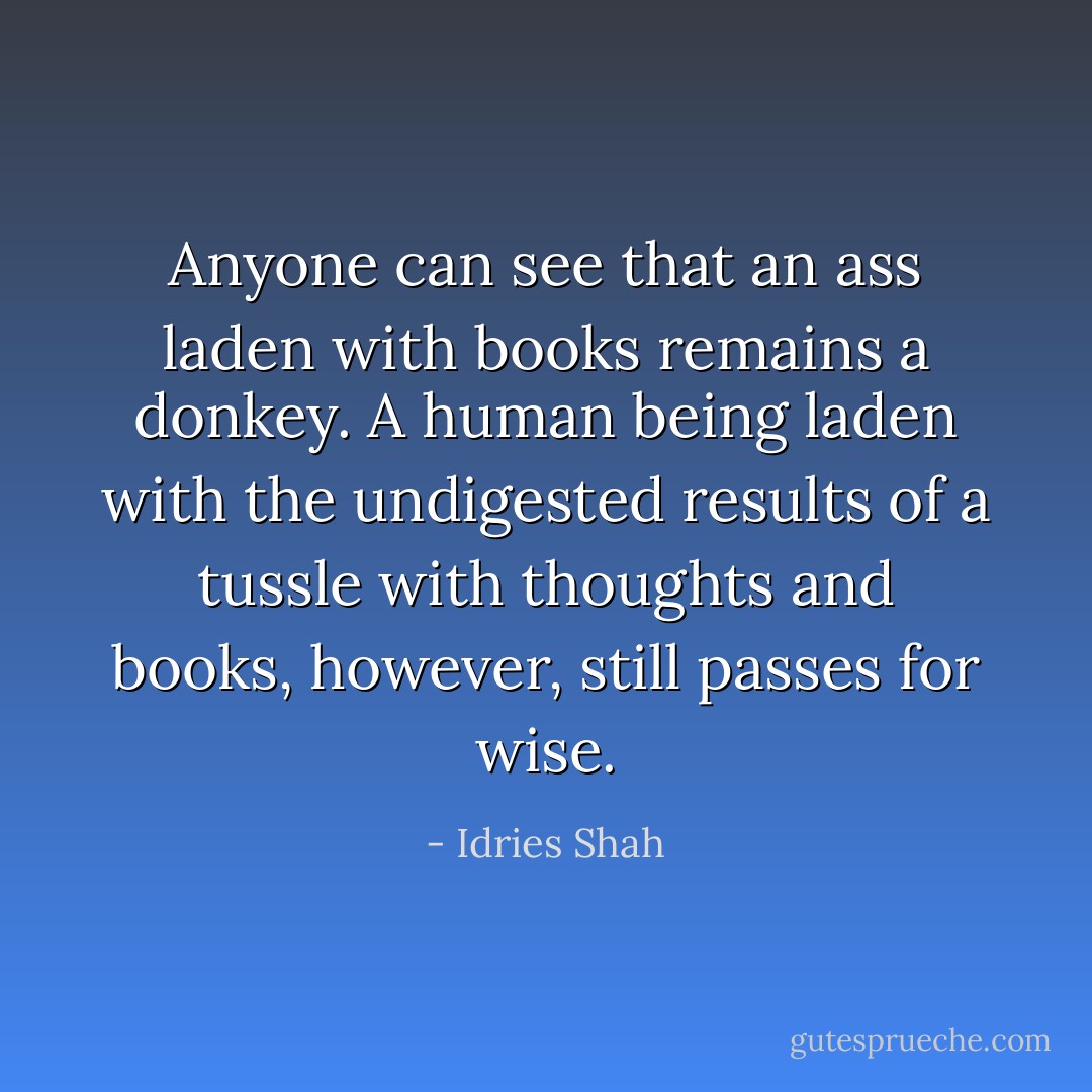 Anyone can see that an ass laden with books remains a donkey. A human being laden with the undigested results of a tussle with thoughts and books, however, still passes for wise. - Idries Shah