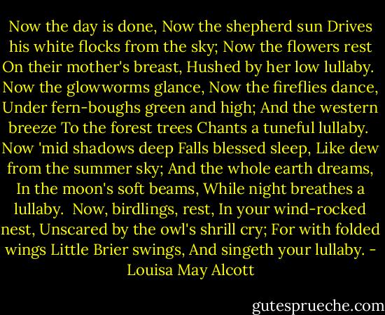 Now the day is done,<br />Now the shepherd sun<br />Drives his white flocks from the sky;<br />Now the flowers rest<br />On their mother's breast,<br />Hushed by her low lullaby.<br /><br />Now the glowworms glance,<br />Now the fireflies dance,<br />Under fern-boughs green and high;<br />And the western breeze<br />To the forest trees<br />Chants a tuneful lullaby.<br /><br />Now 'mid shadows deep<br />Falls blessed sleep,<br />Like dew from the summer sky;<br />And the whole earth dreams,<br />In the moon's soft beams,<br />While night breathes a lullaby.<br /><br />Now, birdlings, rest,<br />In your wind-rocked nest,<br />Unscared by the owl's shrill cry;<br />For with folded wings<br />Little Brier swings,<br />And singeth your lullaby. - Louisa May Alcott