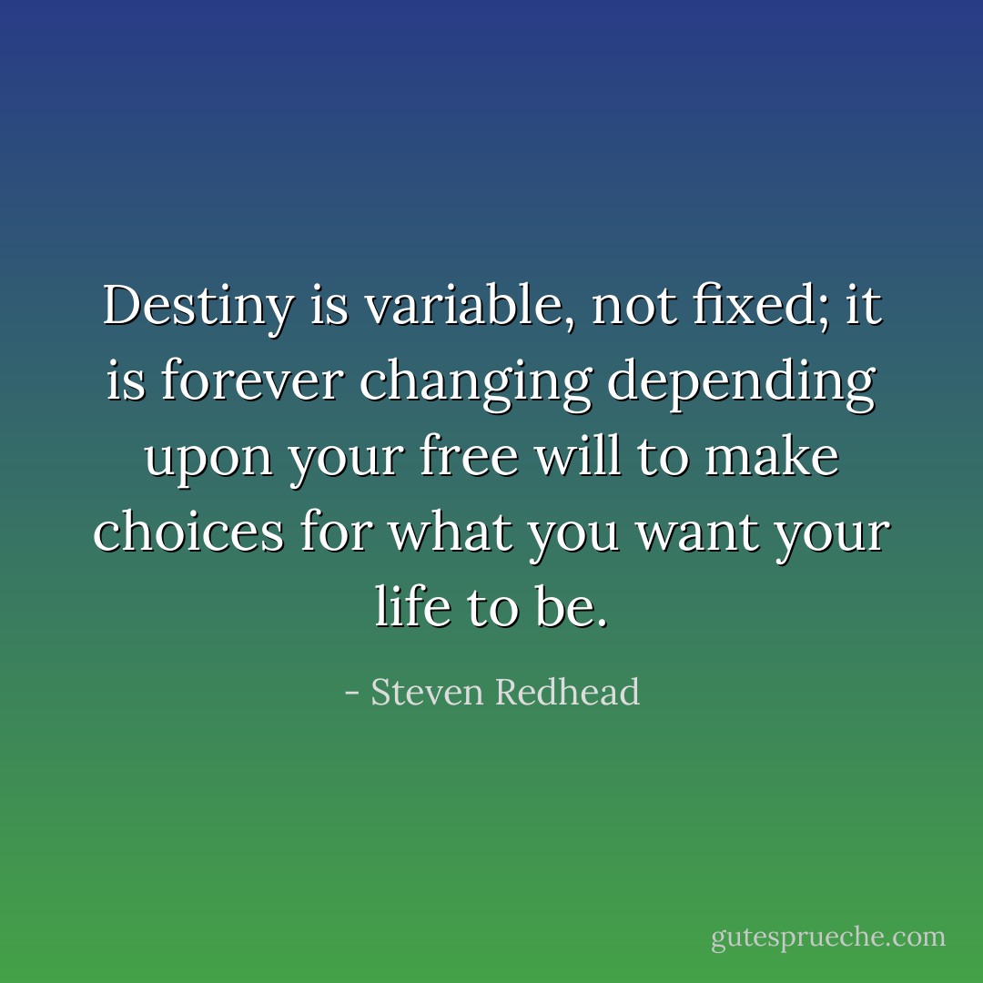 Destiny is variable, not fixed; it is forever changing depending upon your free will to make choices for what you want your life to be. - Steven Redhead