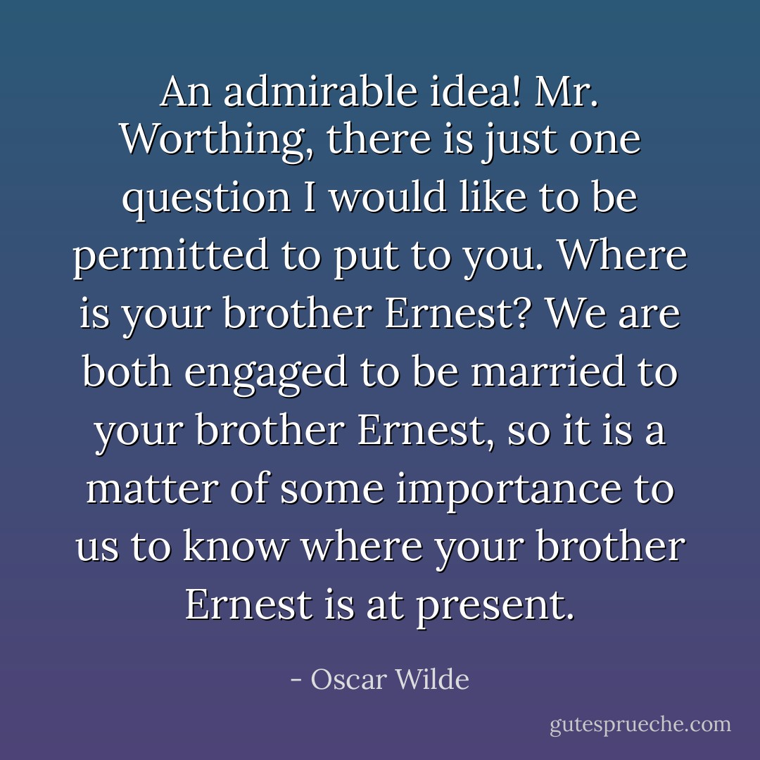 An admirable idea! Mr. Worthing, there is just one question I would like to be permitted to put to you. Where is your brother Ernest? We are both engaged to be married to your brother Ernest, so it is a matter of some importance to us to know where your brother Ernest is at present. - Oscar Wilde