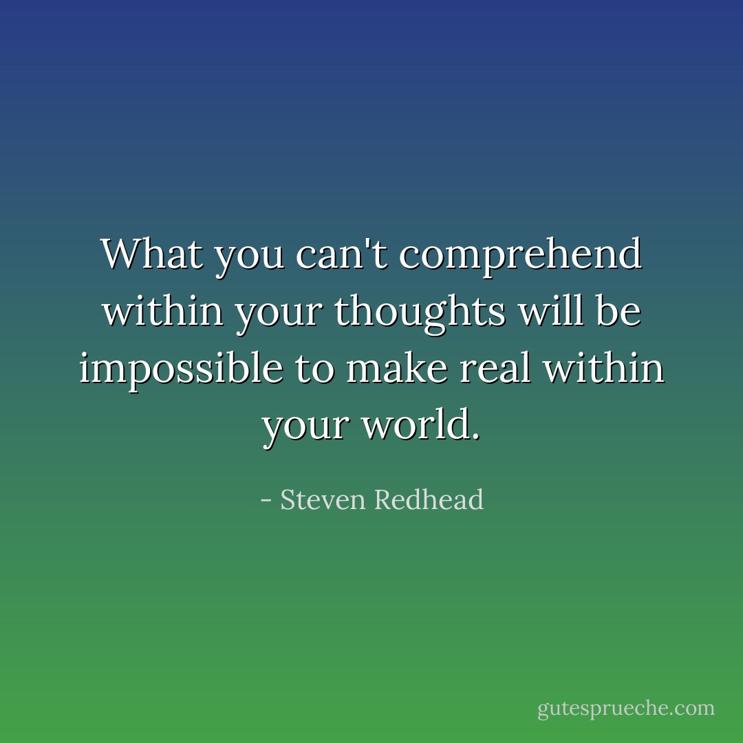 What you can't comprehend within your thoughts will be impossible to make real within your world. - Steven Redhead