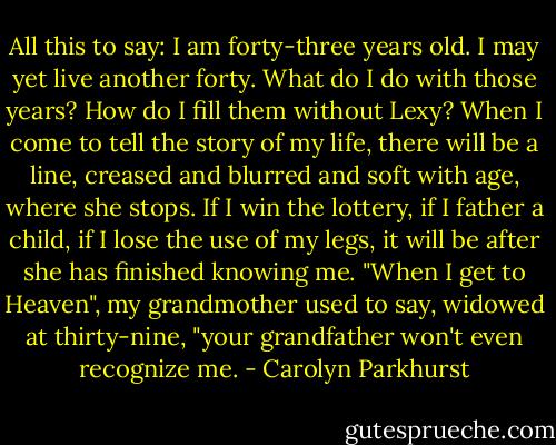 All this to say: I am forty-three years old. I may yet live another forty. What do I do with those years? How do I fill them without Lexy? When I come to tell the story of my life, there will be a line, creased and blurred and soft with age, where she stops. If I win the lottery, if I father a child, if I lose the use of my legs, it will be after she has finished knowing me. "When I get to Heaven", my grandmother used to say, widowed at thirty-nine, "your grandfather won't even recognize me. - Carolyn Parkhurst