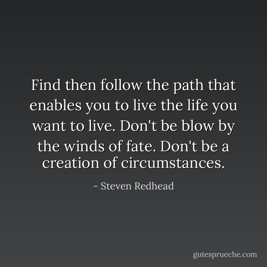 Find then follow the path that enables you to live the life you want to live. Don't be blow by the winds of fate. Don't be a creation of circumstances. - Steven Redhead
