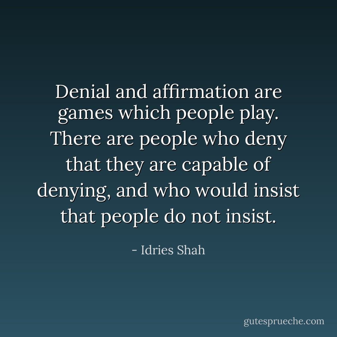Denial and affirmation are games which people play.<br />There are people who deny that they are capable of denying, and who would insist that people do not insist. - Idries Shah