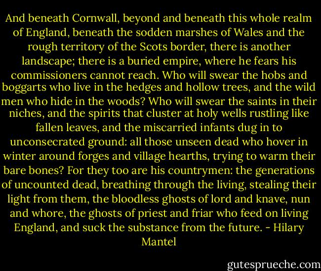 And beneath Cornwall, beyond and beneath this whole realm of England, beneath the sodden marshes of Wales and the rough territory of the Scots border, there is another landscape; there is a buried empire, where he fears his commissioners cannot reach. Who will swear the hobs and boggarts who live in the hedges and hollow trees, and the wild men who hide in the woods? Who will swear the saints in their niches, and the spirits that cluster at holy wells rustling like fallen leaves, and the miscarried infants dug in to unconsecrated ground: all those unseen dead who hover in winter around forges and village hearths, trying to warm their bare bones? For they too are his countrymen: the generations of uncounted dead, breathing through the living, stealing their light from them, the bloodless ghosts of lord and knave, nun and whore, the ghosts of priest and friar who feed on living England, and suck the substance from the future. - Hilary Mantel