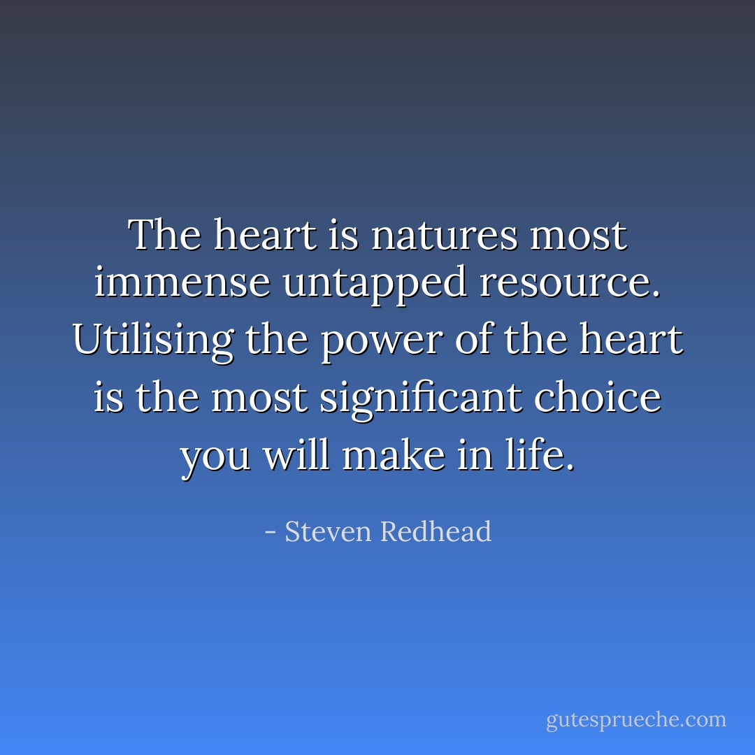 The heart is natures most immense untapped resource. Utilising the power of the heart is the most significant choice you will make in life. - Steven Redhead