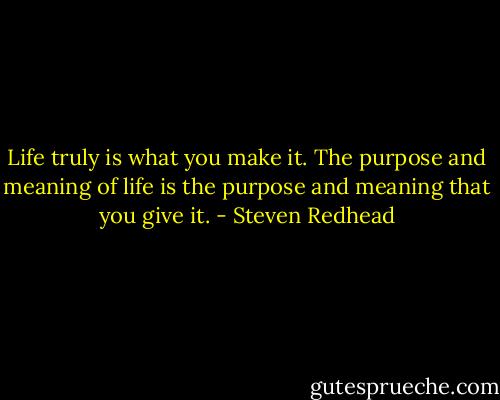 Life truly is what you make it. The purpose and meaning of life is the purpose and meaning that you give it. - Steven Redhead