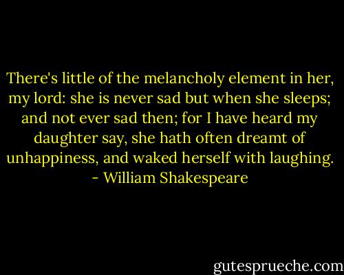 There's little of the melancholy element in her, my lord: she is never sad but when she sleeps; and not ever sad then; for I have heard my daughter say, she hath often dreamt of unhappiness, and waked herself with laughing. - William Shakespeare
