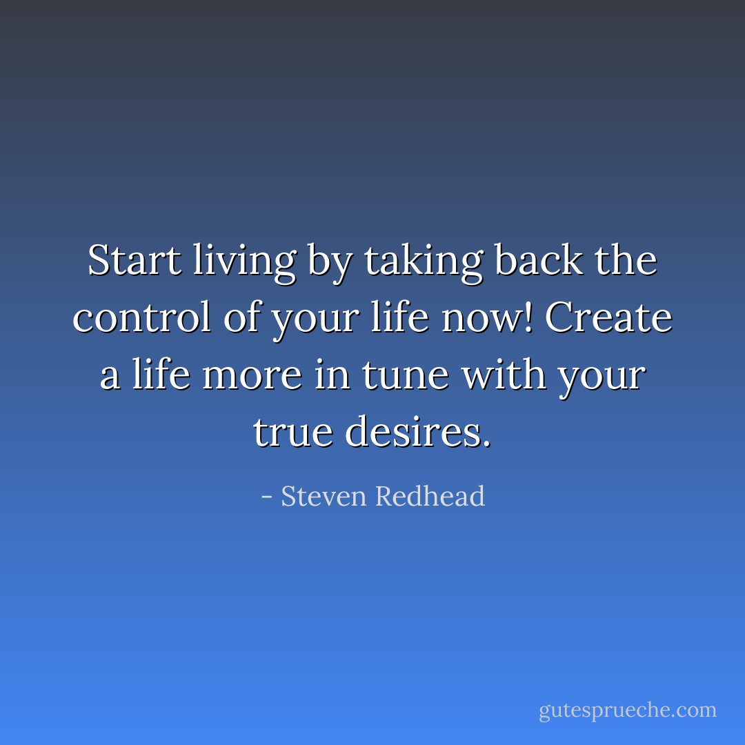 Start living by taking back the control of your life now! Create a life more in tune with your true desires. - Steven Redhead