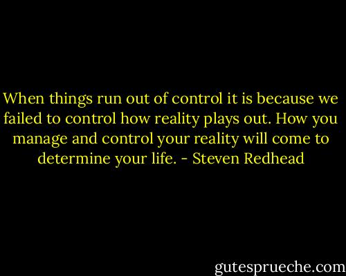 When things run out of control it is because we failed to control how reality plays out. How you manage and control your reality will come to determine your life. - Steven Redhead