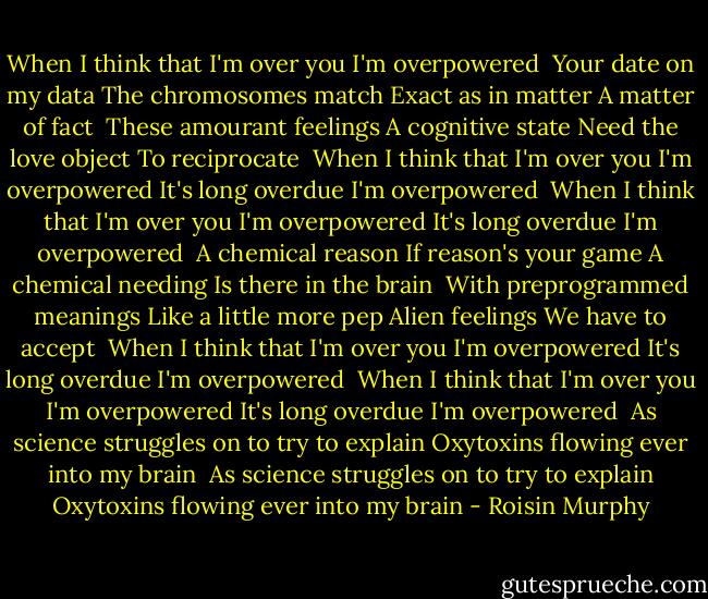 When I think that I'm over you<br />I'm overpowered<br /><br />Your date on my data<br />The chromosomes match<br />Exact as in matter<br />A matter of fact<br /><br />These amourant feelings<br />A cognitive state<br />Need the love object<br />To reciprocate<br /><br />When I think that I'm over you<br />I'm overpowered<br />It's long overdue<br />I'm overpowered<br /><br />When I think that I'm over you<br />I'm overpowered<br />It's long overdue<br />I'm overpowered<br /><br />A chemical reason<br />If reason's your game<br />A chemical needing<br />Is there in the brain<br /><br />With preprogrammed meanings<br />Like a little more pep<br />Alien feelings<br />We have to accept<br /><br />When I think that I'm over you<br />I'm overpowered<br />It's long overdue<br />I'm overpowered<br /><br />When I think that I'm over you<br />I'm overpowered<br />It's long overdue<br />I'm overpowered<br /><br />As science struggles on to try to explain<br />Oxytoxins flowing ever into my brain<br /><br />As science struggles on to try to explain<br />Oxytoxins flowing ever into my brain - Roisin Murphy