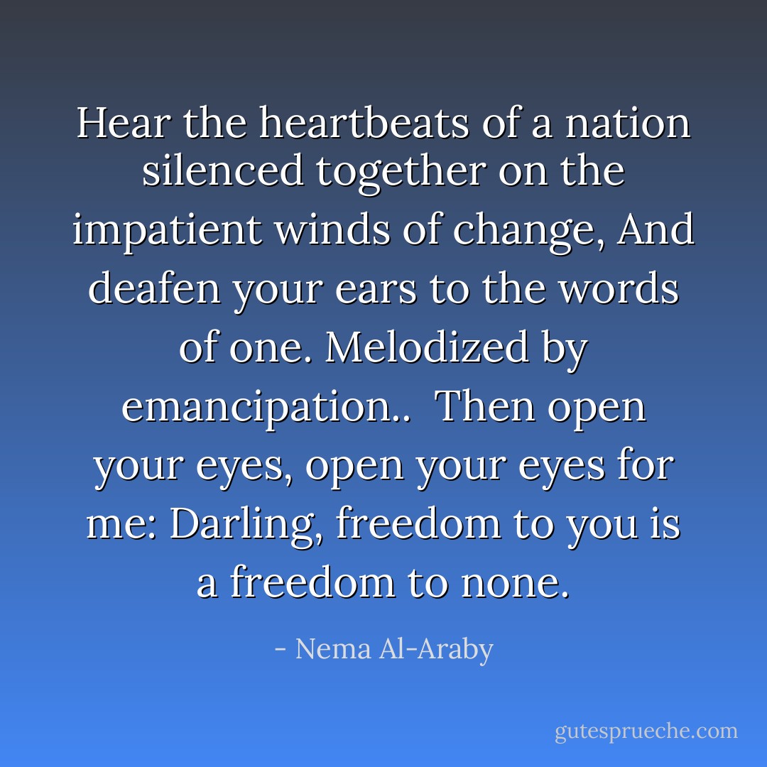 Hear the heartbeats of a nation<br />silenced together on the impatient<br />winds of change,<br />And deafen your ears to the words of<br />one. Melodized by emancipation..<br /><br />Then open your eyes,<br />open your eyes for me:<br />Darling, freedom to you is<br />a freedom to none. - Nema Al-Araby