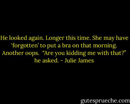 He looked again. Longer this time. She may have ‘forgotten’ to put a bra on that morning. Another oops. <br />“Are you kidding me with that?” he asked. - Julie James