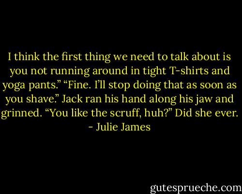 I think the first thing we need to talk about is you not running around in tight T-shirts and yoga pants.”<br />“Fine. I’ll stop doing that as soon as you shave.”<br />Jack ran his hand along his jaw and grinned. “You like the scruff, huh?”<br />Did she ever. - Julie James