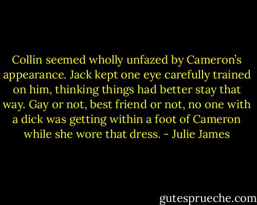 Collin seemed wholly unfazed by Cameron’s appearance. Jack kept one eye carefully trained on him, thinking things had better stay that way. Gay or not, best friend or not, no one with a dick was getting within a foot of Cameron while she wore that dress. - Julie James