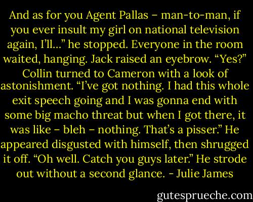 And as for you Agent Pallas – man-to-man, if you ever insult my girl on national television again, I’ll…” he stopped.<br />Everyone in the room waited, hanging. Jack raised an eyebrow. “Yes?”<br />Collin turned to Cameron with a look of astonishment. “I’ve got nothing. I had this whole exit speech going and I was gonna end with some big macho threat but when I got there, it was like – bleh – nothing. That’s a pisser.” He appeared disgusted with himself, then shrugged it off. “Oh well. Catch you guys later.”<br />He strode out without a second glance. - Julie James