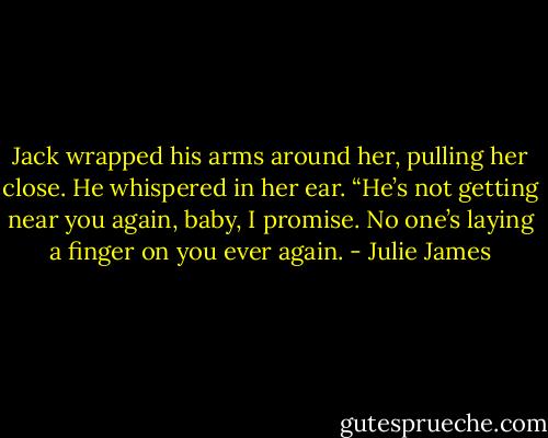 Jack wrapped his arms around her, pulling her close. He whispered in her ear. “He’s not getting near you again, baby, I promise. No one’s laying a finger on you ever again. - Julie James