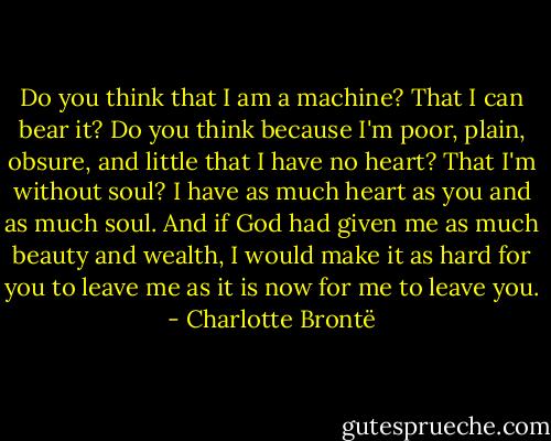 Do you think that I am a machine? That I can bear it?<br />Do you think because I'm poor, plain, obsure, and little<br />that I have no heart? That I'm without soul?<br />I have as much heart as you and as much soul.<br />And if God had given me as much beauty and wealth,<br />I would make it as hard for you to leave me as it is now for me to leave you. - Charlotte Brontë