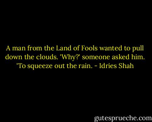 A man from the Land of Fools wanted to pull down the clouds.<br />'Why?' someone asked him.<br />'To squeeze out the rain. - Idries Shah