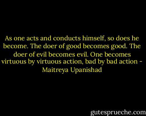 As one acts and conducts himself, so does he become. The doer of good becomes good. The doer of evil becomes evil. One becomes virtuous by virtuous action, bad by bad action - Maitreya Upanishad