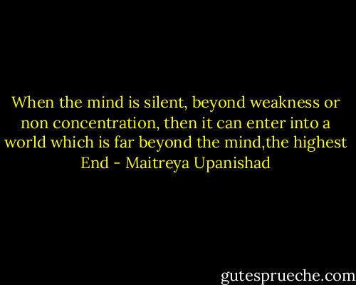 When the mind is silent, beyond weakness or non concentration, then it can enter into a world which is far beyond the mind,the highest End - Maitreya Upanishad