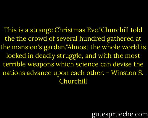 This is a strange Christmas Eve,"Churchill told the the crowd of several hundred gathered at the mansion's garden."Almost the whole world is locked in deadly struggle, and with the most terrible weapons which science can devise the nations advance upon each other. - Winston S. Churchill