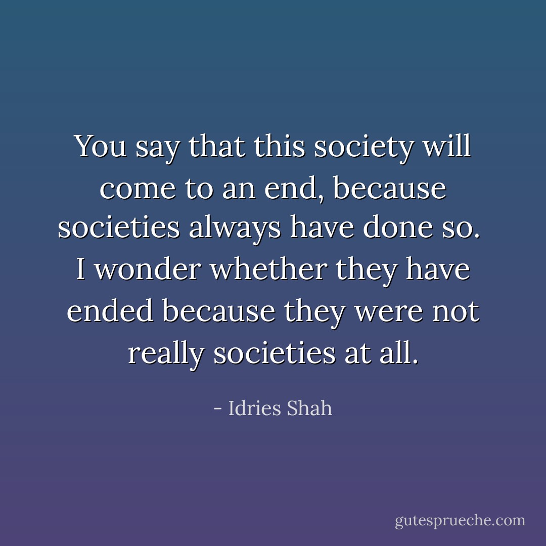You say that this society will come to an end, because societies always have done so. <br />I wonder whether they have ended because they were not really societies at all. - Idries Shah