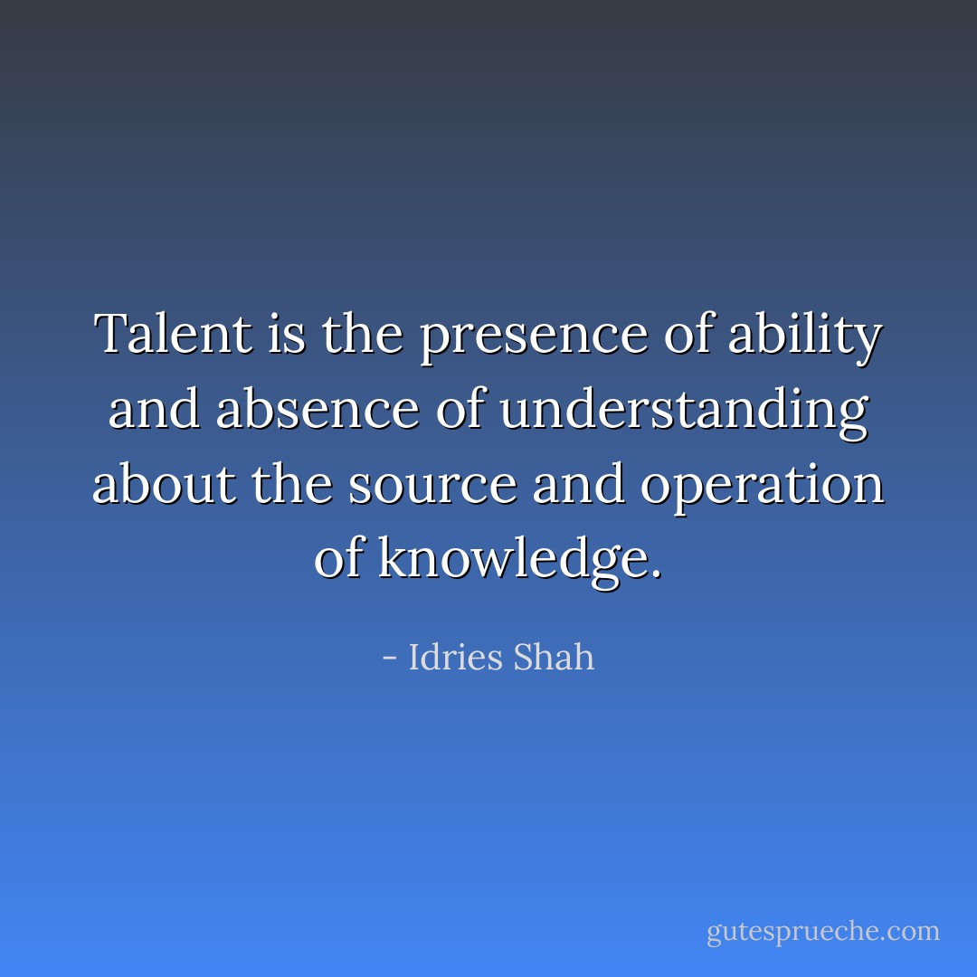 Talent is the presence of ability and absence of understanding about the source and operation of knowledge. - Idries Shah