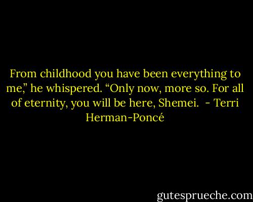 From childhood you have been everything to me,” he whispered. “Only now, more so. For all of eternity, you will be here, Shemei.  - Terri Herman-Poncé