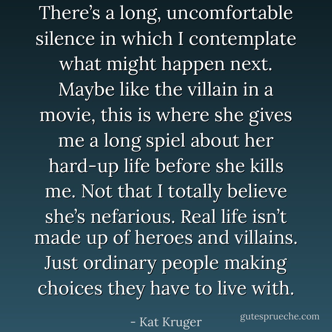There’s a long, uncomfortable silence in which I contemplate what might happen next. Maybe like the villain in a movie, this is where she gives me a long spiel about her hard-up life before she kills me. Not that I totally believe she’s nefarious. Real life isn’t made up of heroes and villains. Just ordinary people making choices they have to live with. - Kat Kruger