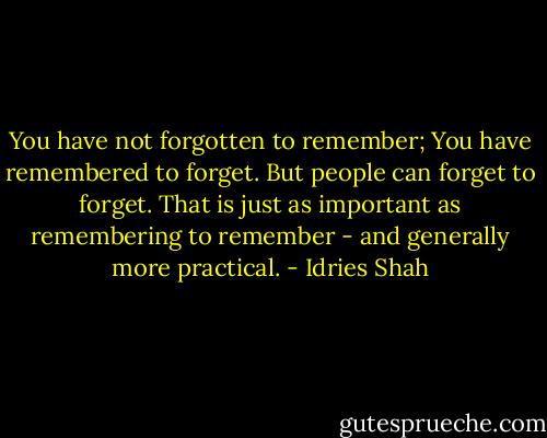 You have not forgotten to remember;<br />You have remembered to forget.<br />But people can forget to forget. That is just as important as remembering to remember - and generally more practical. - Idries Shah