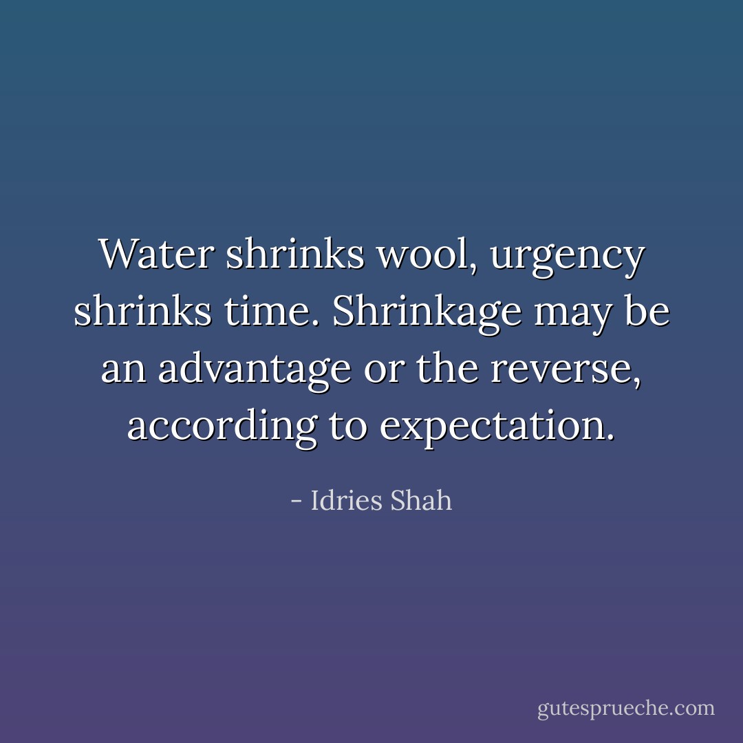 Water shrinks wool, urgency shrinks time.<br />Shrinkage may be an advantage or the reverse, according to expectation. - Idries Shah