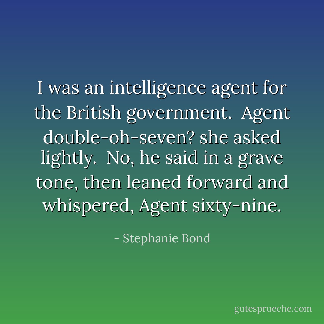 I was an intelligence agent for the British government.<br /><br />Agent double-oh-seven? she asked lightly.<br /><br />No, he said in a grave tone, then leaned forward and whispered, Agent sixty-nine. - Stephanie Bond