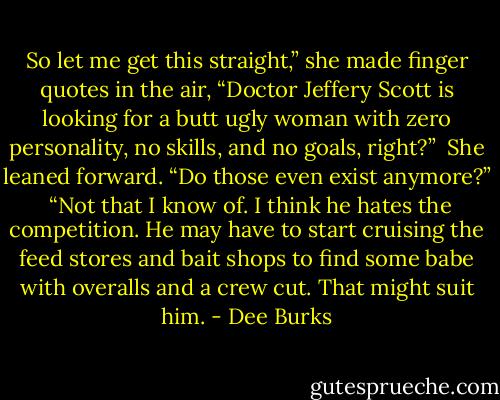 So let me get this straight,” she made finger quotes in the air, “Doctor Jeffery Scott is looking for a butt ugly woman with zero personality, no skills, and no goals, right?” <br />She leaned forward. “Do those even exist anymore?” <br />“Not that I know of. I think he hates the competition. He may have to start cruising the feed stores and bait shops to find some babe with overalls and a crew cut. That might suit him. - Dee Burks