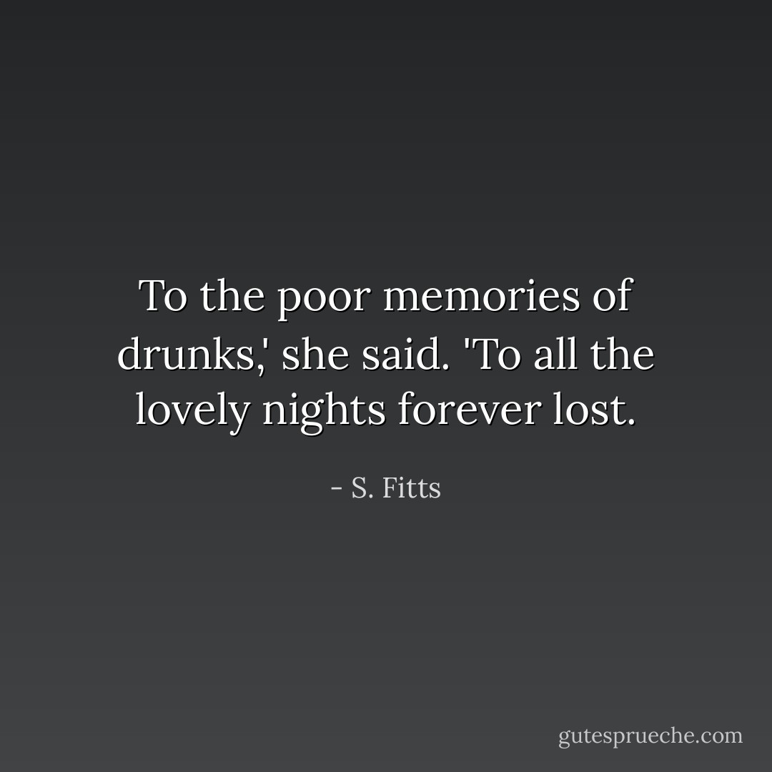 To the poor memories of drunks,' she said. 'To all the lovely nights forever lost. - S. Fitts
