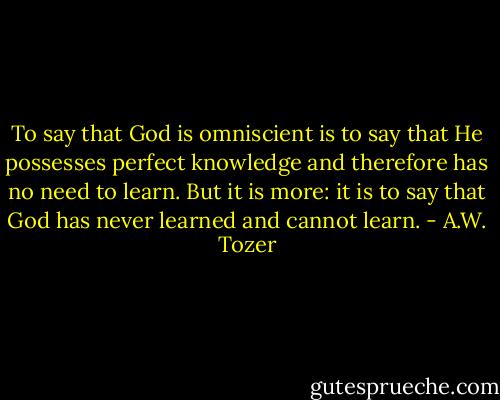 To say that God is omniscient is to say that He possesses perfect knowledge and therefore has no need to learn. But it is more: it is to say that God has never learned and cannot learn. - A.W. Tozer