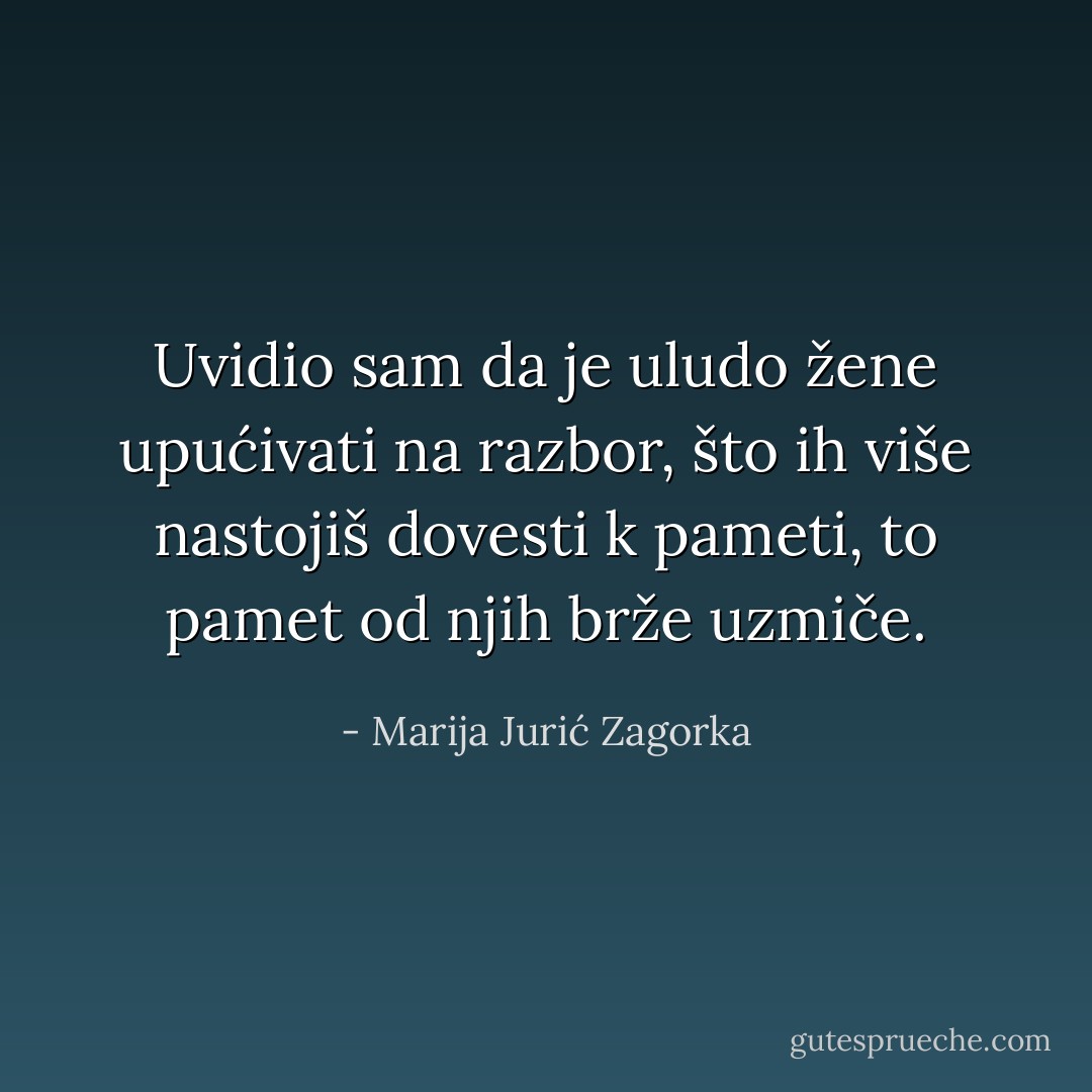 Uvidio sam da je uludo žene upućivati na razbor, što ih više nastojiš dovesti k pameti, to pamet od njih brže uzmiče. - Marija Jurić Zagorka