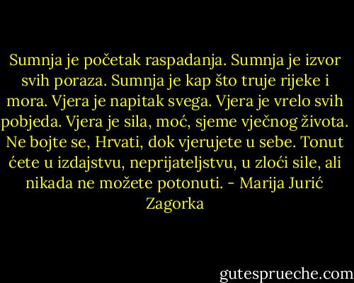 Sumnja je početak raspadanja. Sumnja je izvor svih poraza. Sumnja je kap što truje rijeke i mora. Vjera je napitak svega. Vjera je vrelo svih pobjeda. Vjera je sila, moć, sjeme vječnog života. Ne bojte se, Hrvati, dok vjerujete u sebe. Tonut ćete u izdajstvu, neprijateljstvu, u zloći sile, ali nikada ne možete potonuti. - Marija Jurić Zagorka