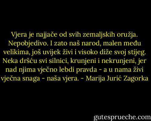 Vjera je najjače od svih zemaljskih oružja. Nepobjedivo. I zato naš narod, malen među velikima, još uvijek živi i visoko diže svoj stijeg. Neka dršću svi silnici, krunjeni i nekrunjeni, jer nad njima vječno lebdi pravda - a u nama živi vječna snaga - naša vjera. - Marija Jurić Zagorka