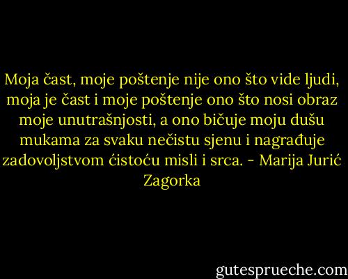 Moja čast, moje poštenje nije ono što vide ljudi, moja je čast i moje poštenje ono što nosi obraz moje unutrašnjosti, a ono bičuje moju dušu mukama za svaku nečistu sjenu i nagrađuje zadovoljstvom ćistoću misli i srca. - Marija Jurić Zagorka