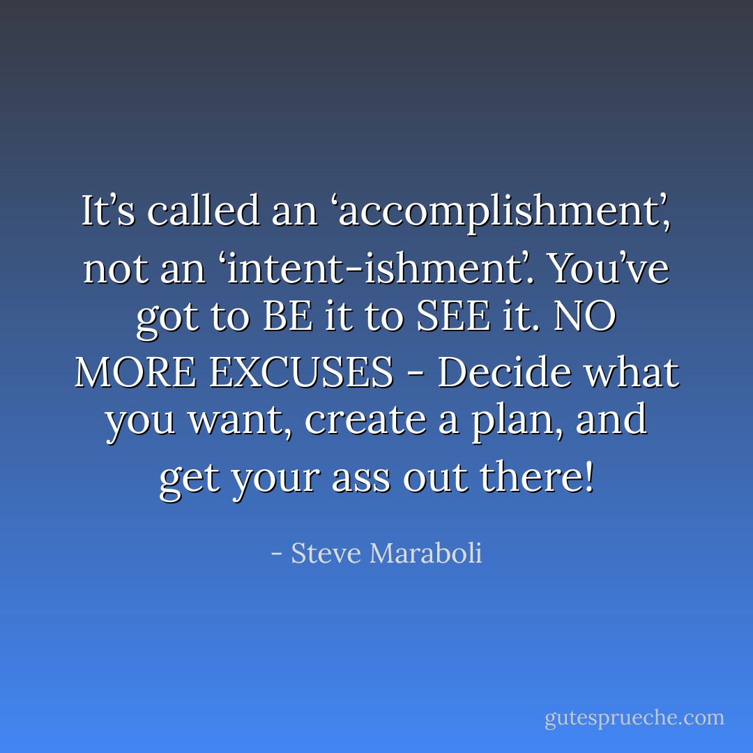 It’s called an ‘accomplishment’, not an ‘intent-ishment’. You’ve got to BE it to SEE it. NO MORE EXCUSES - Decide what you want, create a plan, and get your ass out there! - Steve Maraboli