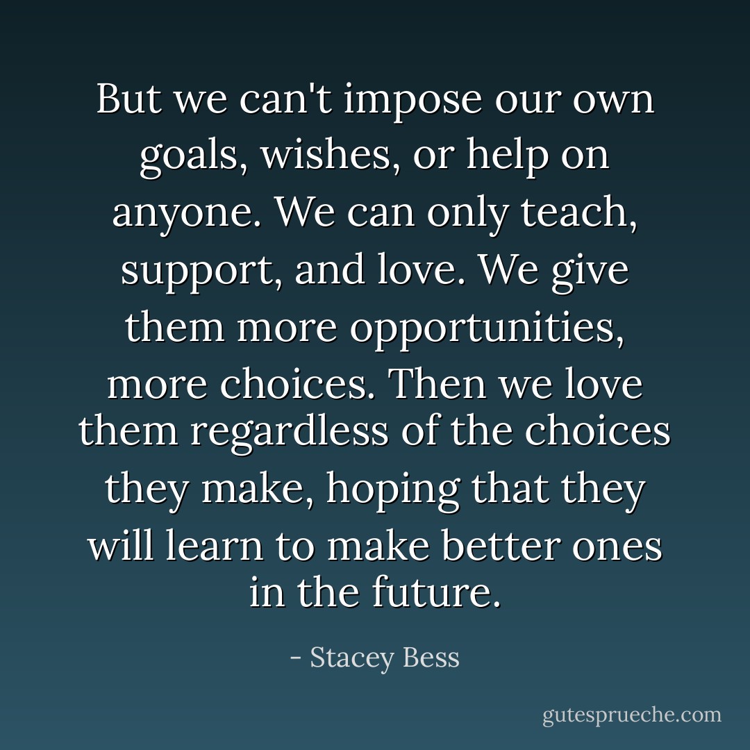 But we can't impose our own goals, wishes, or help on anyone. We can only teach, support, and love. We give them more opportunities, more choices. Then we love them regardless of the choices they make, hoping that they will learn to make better ones in the future. - Stacey Bess